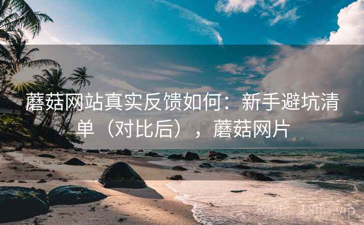 蘑菇网站真实反馈如何：新手避坑清单（对比后），蘑菇网片