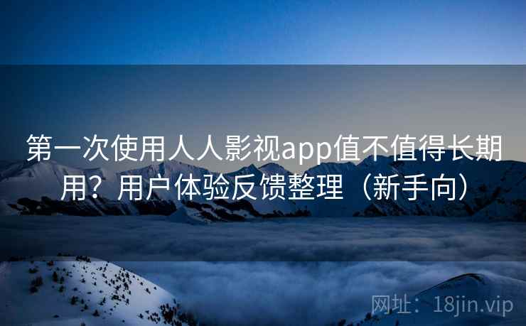 第一次使用人人影视app值不值得长期用？用户体验反馈整理（新手向）