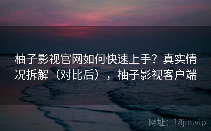 柚子影视官网如何快速上手？真实情况拆解（对比后），柚子影视客户端