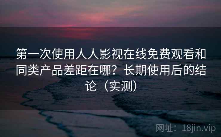 第一次使用人人影视在线免费观看和同类产品差距在哪？长期使用后的结论（实测）