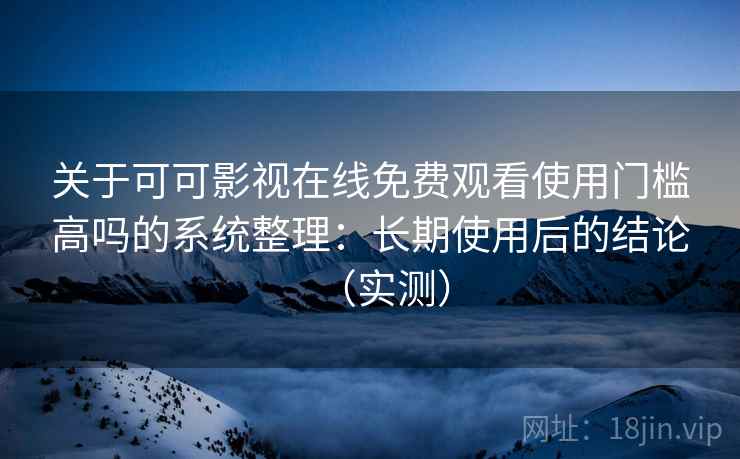 关于可可影视在线免费观看使用门槛高吗的系统整理：长期使用后的结论（实测）