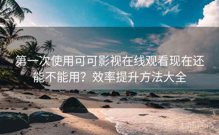 第一次使用可可影视在线观看现在还能不能用？效率提升方法大全