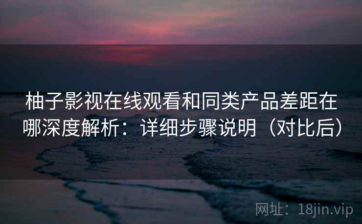柚子影视在线观看和同类产品差距在哪深度解析：详细步骤说明（对比后）