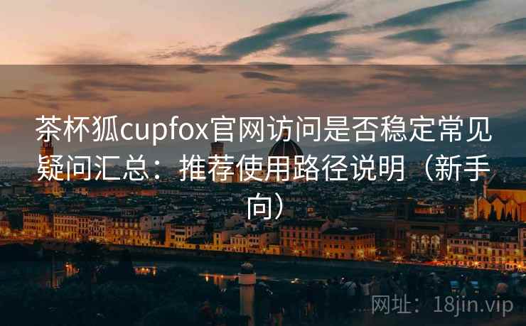茶杯狐cupfox官网访问是否稳定常见疑问汇总：推荐使用路径说明（新手向）
