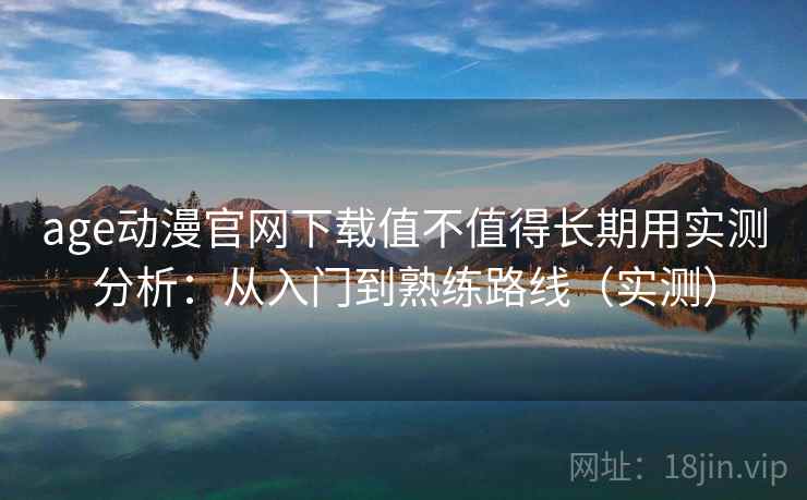 age动漫官网下载值不值得长期用实测分析：从入门到熟练路线（实测）