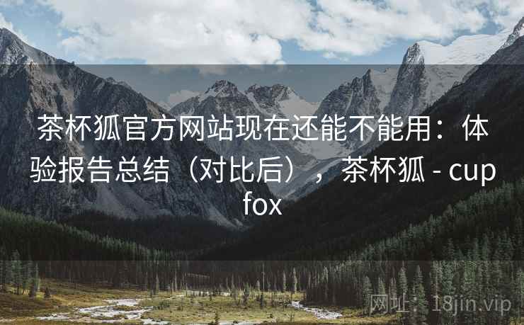 茶杯狐官方网站现在还能不能用：体验报告总结（对比后），茶杯狐 - cupfox