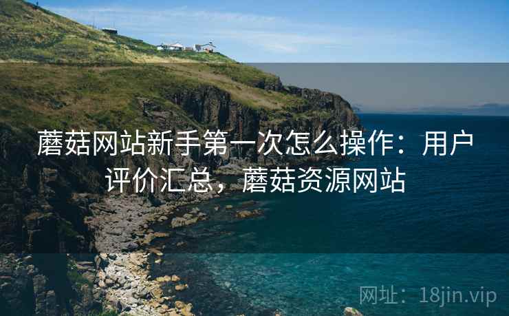 蘑菇网站新手第一次怎么操作：用户评价汇总，蘑菇资源网站
