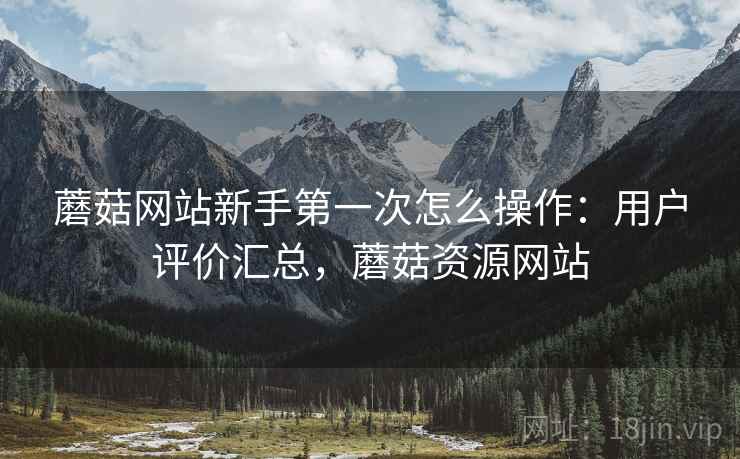 蘑菇网站新手第一次怎么操作：用户评价汇总，蘑菇资源网站