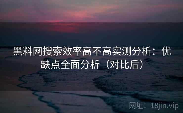 黑料网搜索效率高不高实测分析：优缺点全面分析（对比后）
