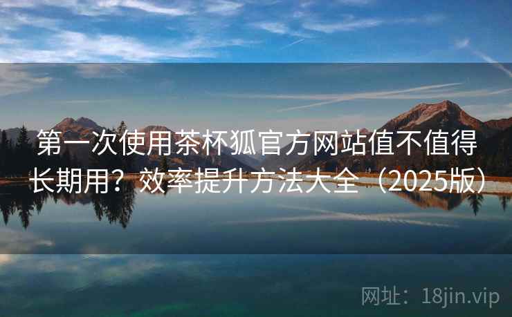 第一次使用茶杯狐官方网站值不值得长期用？效率提升方法大全（2025版）