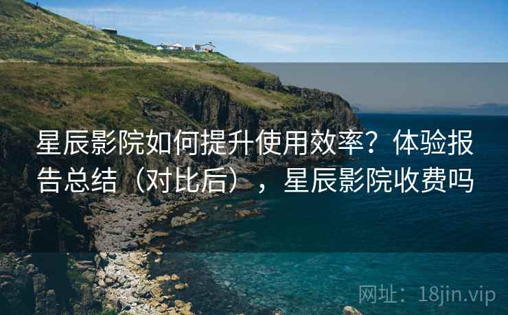 星辰影院如何提升使用效率？体验报告总结（对比后），星辰影院收费吗