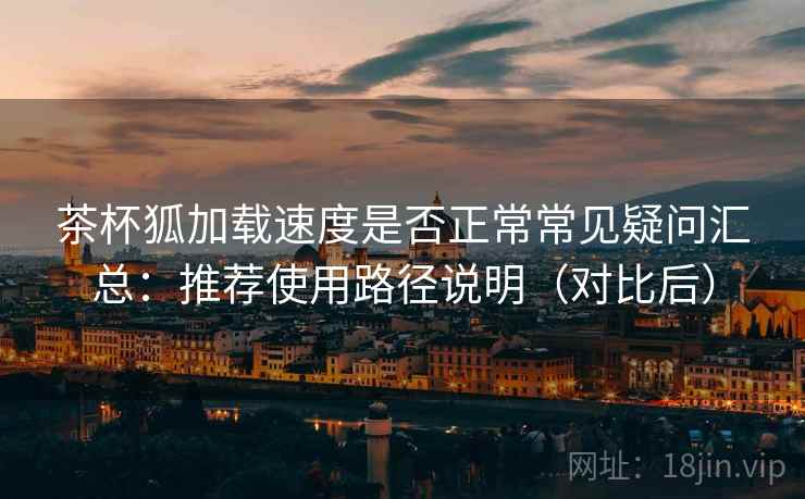 茶杯狐加载速度是否正常常见疑问汇总：推荐使用路径说明（对比后）